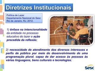 1) ênfase na intencionalidade
da entidade no processo
educativo do lazer e ação
precedida da reflexão;
Diretrizes Institucionais
2) necessidade de atendimento dos diversos interesses e
perfis de público por meio do desenvolvimento de uma
programação plural, capaz de dar acesso às pessoas às
várias linguagens, bens culturais e tecnologias;
Política de Lazer
Departamento Nacional do Sesc
Rio de Janeiro, RJ, 2012.
 