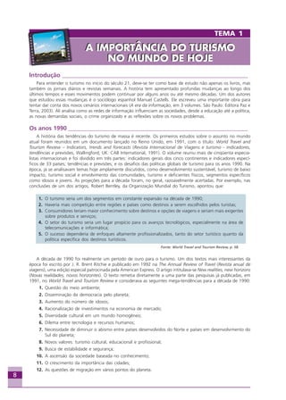 8
Introdução ______________________________________________________________
Para entender o turismo no início do século 21, deve-se ter como base de estudo não apenas os livros, mas
também os jornais diários e revistas semanais. A história tem apresentado profundas mudanças ao longo dos
últimos tempos e esses movimentos podem continuar por alguns anos ou até mesmo décadas. Um dos autores
que estudou essas mudanças é o sociólogo espanhol Manuel Castells. Ele escreveu uma importante obra para
tentar dar conta dos novos cenários internacionais (A era da informação, em 3 volumes. São Paulo: Editora Paz e
Terra, 2003). Ali analisa como as redes de informação influenciam as sociedades, desde a educação até a política,
as novas demandas sociais, o crime organizado e as reflexões sobre os novos problemas.
Os anos 1990 ____________________________________________________________
A história das tendências do turismo de massa é recente. Os primeiros estudos sobre o assunto no mundo
atual foram reunidos em um documento lançado no Reino Unido, em 1991, com o título: World Travel and
Tourism Review – Indicators, trends and forecasts (Revista Internacional de Viagens e turismo - indicadores,
tendências e previsões, Wallingford, UK: CAB International, 1991). O volume reuniu mais de cinqüenta especia-
listas internacionais e foi dividido em três partes: indicadores gerais dos cinco continentes e indicadores especí-
ficos de 33 países; tendências e previsões; e os desafios das políticas globais de turismo para os anos 1990. Na
época, já se analisavam temas hoje amplamente discutidos, como desenvolvimento sustentável, turismo de baixo
impacto, turismo social e envolvimento das comunidades, turismo e deficientes físicos, segmentos específicos
como idosos e jovens. As projeções para a década foram, no geral, razoavelmente acertadas. Por exemplo, nas
conclusões de um dos artigos, Robert Bentley, da Organização Mundial do Turismo, apontou que:
1. O turismo seria um dos segmentos em constante expansão na década de 1990;
2. Haveria mais competição entre regiões e países como destinos a serem escolhidos pelos turistas;
3. Consumidores teriam maior conhecimento sobre destinos e opções de viagens e seriam mais exigentes
sobre produtos e serviços;
4. O setor do turismo seria um lugar propício para os avanços tecnológicos, especialmente na área de
telecomunicações e informática;
5. O sucesso dependeria de enfoques altamente profissionalizados, tanto do setor turístico quanto da
política específica dos destinos turísticos.
Fonte: World Travel and Tourism Review, p. 58.
A década de 1990 foi realmente um período de ouro para o turismo. Um dos textos mais interessantes da
época foi escrito por J. R. Brent Ritchie e publicado em 1992 na The Annual Review of Travel (Revista anual de
viagens), uma edição especial patrocinada pela American Express. O artigo intitulava-se New realities, new horizons
(Novas realidades, novos horizontes). O texto remetia diretamente a uma parte das pesquisas já publicadas, em
1991, no World Travel and Tourism Review e considerava as seguintes mega-tendências para a década de 1990:
01. Questão do meio ambiente;
02. Disseminação da democracia pelo planeta;
03. Aumento do número de idosos;
04. Racionalização de investimentos na economia de mercado;
05. Diversidade cultural em um mundo homogêneo;
06. Dilema entre tecnologia e recursos humanos;
07. Necessidade de diminuir o abismo entre países desenvolvidos do Norte e países em desenvolvimento do
Sul do planeta;
08. Novos valores: turismo cultural, educacional e profissional;
09. Busca de estabilidade e segurança;
10. A ascensão da sociedade baseada no conhecimento;
11. O crescimento da importância das cidades;
12. As questões de migração em vários pontos do planeta.
TEMA 1
A IMPORTÂNCIA DO TURISMO
NO MUNDO DE HOJE
A IMPORTÂNCIA DO TURISMO
NO MUNDO DE HOJE
Aprendiz_Fev_2007.P65 26/3/2007, 13:238
 