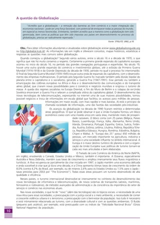 10
A questão da Globalização _______________________________________________
“Acredito que a globalização – a remoção das barreiras ao livre comércio e a maior integração das
economias nacionais - pode ser uma força favorável, com potencial de enriquecer todas as pessoas do mundo,
em especial as menos favorecidas. Entretanto, também acredito que a maneira como a globalização tem sido
gerenciada, bem como as políticas que têm sido impostas aos países em desenvolvimento no processo da
globalização, precisa ser radicalmente repensada.”
Fonte: STIGLITZ: 2002, p.10
Obs.: Para obter informações abundantes e atualizadas sobre globalização acesse www.globalisationguide.org
ou http://globalize.kub.nl/. As informações são em inglês e oferecem conceitos, mapas históricos, estatísticas e
respostas às questões mais comuns sobre globalização.
Quando começou a globalização? Segundo vários autores, entre o século 16 e a década de 1970, o que
significa que não há muito consenso a respeito. Certamente a primeira grande expansão do capitalismo europeu
ocorreu no início do século 16, no período das grandes navegações portuguesas e espanholas. No século 19,
houve uma outra grande expansão do comércio e investimentos globais, até a eclosão da Primeira Guerra
Mundial (1914-1918) e da Grande Depressão da década de 1930, período no qual o processo foi interrompido.
O final da Segunda Guerra Mundial (1939-1945) trouxe outra onda de expansão do capitalismo, com o desenvolvi-
mento das empresas multinacionais. O período pós-Segunda Guerra foi marcado também pela divisão bipolar do
planeta entre o capitalismo e o socialismo, gerando a Guerra Fria (1947-1991). Esse período viu também a
emancipação das colônias européias na África e Ásia e o desenvolvimento das comunicações e do transporte
aéreo global, que criaram novas possibilidades para o comércio e negócios mundiais e originou o turismo de
massa. A queda dos regimes socialistas na Europa Oriental, o fim do Muro de Berlim e o colapso da ex-União
Soviética encerraram a Guerra Fria e selaram a complicada vitória do capitalismo global. O desenvolvimento das
novas tecnologias de telecomunicações, expressando na internet uma de suas maiores possibilidades, tornou
possível negócios e troca de informações em escala global que facilitou os acessos para milhões de pessoas.
Informações em maior escala, com mais rapidez e mais baratas. Aí está o princípio da
chamada sociedade de informação, uma das facetas das sociedades pós-industriais.
Os avanços da globalização na década de 1990 ficaram restritos a determinadas
áreas geográficas. O que se pode observar é que a União Européia formou um bloco
econômico coeso com uma moeda única em vasta área, mantendo níveis de prosperi-
dade razoáveis. O bloco conta com 25 países (Bélgica, Países
Baixos, Luxemburgo, França, Itália, Alemanha, Reino Unido,
Irlanda, Dinamarca, Portugal, Espanha, Grécia, Suécia, Finlân-
dia, Áustria, Estônia, Letônia, Lituânia, Polônia, República Tche-
ca, República Eslovaca, Hungria, Romênia, Eslovênia, Bulgária,
Chipre e Malta). A “Europa dos 25” possui 450 milhões de
pessoas, um mercado importante na agricultura, indústria e
serviços e uma sociedade influente no âmbito internacional. A
Europa é o maior destino turístico do planeta e com a organi-
zação da União Européia suas políticas de turismo tornam-se
cada vez mais articuladas e bem elaboradas.
O Tratado de Livre Comércio da América do Norte (NAFTA,
em inglês), envolvendo o Canadá, Estados Unidos e México, também é importante. A Oceania, especialmente
Austrália e Nova Zelândia, mantém suas taxas de crescimento e ampliou imensamente seus fluxos migratórios e
turísticos. A Ásia recuperou-se parcialmente da crise iniciada em 1997; o Japão mantém uma economia delicada
e anda suscetível à crise que já dura uma década; e a China apresenta ótimas taxas de crescimento da ordem de
8,0% (contra 4,2% do Brasil, por exemplo, ou de míseros 2,6% para os Estados Unidos ou 1,5% para o Japão -
taxas previstas para 2003 por “The Economist”). Todas essas áreas possuem um turismo desenvolvido de alta
qualidade e eficiência.
Nesses países, o turismo internacional desenvolve-se intensamente no contexto do desenvolvimento das
novas tecnologias de informática e telecomunicações, de novos sistemas de transportes (aéreos, marítimos,
ferroviários e rodoviários), de métodos avançados de administração e da consciência da importância do setor de
serviços e comércio nas economias atuais.
Nas novas sociedades, o que há de “novo” (além das tecnologias) são os tópicos sociais: a necessidade de uma
nova ética para essas sociedades; a preocupação com a justiça social e o meio ambiente; a necessidade de conter
a crescente violência urbana e o terrorismo; a preocupação com o bem-estar da população. Isso tudo é necessário
e está intimamente relacionado ao turismo, com a diversidade cultural e com as questões ambientais. O Butão
(pequeno país asiático), por exemplo, está preocupado com os índices da “Felicidade Nacional Bruta” (Gross
National Happines) da população.
Fonte:MicrosoftOfficeOnline
Aprendiz_Fev_2007.P65 26/3/2007, 13:2310
 