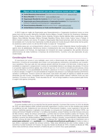 11
Módulo I
IIIII
Aprendiz de Lazer e Turismo
Contexto histórico _______________________________________________________
O turismo brasileiro está na sua segunda fase de grande expansão. A primeira fase ocorreu no início da década
de 1970, em plena ditadura militar, quando burocratas organizaram o turismo como um dos remédios para resolver
os problemas do país. Implantou-se uma estrutura de financiamento hoteleiro, cursos superiores e técnicos de
turismo, marketing agressivo e agitação cívica baseada na conquista do tricampeonato de futebol (1970), nas
vitórias de Émerson Fittipaldi na Fórmula 1 e na beleza das brasileiras, sempre finalistas nos então famosos concursos
de Miss Universo. Apesar do esforço concentrado, a primeira fase do turismo brasileiro acabou em fracasso. Dois
conjuntos de motivos afetaram a área: o primeiro foi a série de desastres econômicos provocados pela crise do
petróleo e aumento das dívidas brasileiras, que provocaram inflação e recessão, comprometendo o desenvolvimento
nacional, inclusive do setor turístico; o segundo foi o descaso dos “planejadores” que não se importaram com a
preservação ambiental, com a qualidade e com a formação de profissionais qualificados em todos os níveis, o
que afetou a operação e gestão dos serviços turísticos. Todas essas deficiências do setor turístico aliadas à crise
econômica mundial resultaram em fracasso. Da segunda metade da década de 1970 a meados da década de 1990,
várias crises econômicas cíclicas marcaram a história do país e o turismo ficou quase paralisado.
Alguns sites da internet com seus respectivos nomes em inglês
Fundo Monetário Internacional (The International Monetary Fund - www.imf.org);
Banco Mundial (The World Bank - www.worldbank.org);
Organização Mundial do Comércio (World Trade Organisation - www.wto.org);
Organização para Desenvolvimento e Cooperação Econômica (The Organisation for
Economic Cooperation and Development - www.oecd.org);
Fórum Econômico Mundial (World Economic Forum - www.weforum.org);
United Nations Conference on Trade and Development - www.unctad.org
A OECD (sigla em inglês da Organização para Desenvolvimento e Cooperação Econômica) reúne os trinta
países mais ricos do mundo: Alemanha, Austrália, Áustria, Bélgica, Canadá, Coréia do Sul, Dinamarca, Eslováquia,
Espanha, Estados Unidos, França, Finlândia, Grécia, Holanda, Hungria, Irlanda, Islândia, Itália, Luxemburgo, Japão,
México, Nova Zelândia, Noruega, Polônia, Portugal, República Tcheca, Reino Unido, Suécia, Suíça e Turquia. A
OECD mantém contatos com outras 70 nações e Organizações Não-Governamentais, além de outras instâncias
da sociedade civil. É uma das mais importantes reuniões de países do mundo (da qual o Brasil ainda não faz parte).
As estatísticas sobre turismo no site da OECD estão na seção de “transportes”.
O planeta passa por um enriquecimento cultural e o turismo é parte integrante dessas transformações. É
agente ativo da globalização. Beneficia-se direta e imediatamente das novas tecnologias, da malha global de
telecomunicações e de finanças, da organização do transporte de carga e passageiros, das grandes estruturas
administrativas de redes hoteleiras e empresas de entretenimento. Constitui uma das expressões da pós-
modernidade.
Considerações finais _____________________________________________________
O crescimento do turismo é uma realidade, assim como a disseminação dos valores da modernidade e do
Iluminismo. A história da humanidade não é linear e sim pontuada por movimentos contraditórios, por incoerên-
cias e paradoxos. Para que cada vez mais pessoas possam desfrutar do prazer e do bem-estar, é preciso que as
sociedades se organizem e proporcionem o acesso às necessidades básicas e aos desejos das pessoas. O turismo
é um grande negócio econômico global, mas é mais do que isso. É um convite à convivência entre pessoas, etnias
e culturas diferentes. É uma possibilidade de conhecer o planeta (e no futuro o espaço sideral) com sua natureza
e culturas variadas. A viagem é uma preciosidade do imaginário das pessoas e sua realização expressa sentimentos
variados e conflituosos. Turismo é acima de tudo prazer. Esse prazer não pode ser egoísta ou isolado de outras
dimensões da vida humana. Sociedades livres e organizadas sempre podem oferecer melhores frutos aos seus
membros. O turismo é um desses “frutos dourados do sol”. Há um longo trabalho e muitos prazeres pela frente.
A viagem está apenas começando.
TEMA 2
O TURISMO E O BRASILO TURISMO E O BRASIL
Aprendiz_Fev_2007.P65 26/3/2007, 13:2311
 