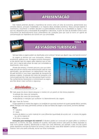 14
TEMA 1
AS VIAGENS TURÍSTICASAS VIAGENS TURÍSTICAS
Este módulo pretende abordar a importância do turismo como um setor da economia, apresentando seus
conceitos básicos, principais modalidades e os impactos dessa atividade econômica. Nosso principal objetivo é
incentivá-lo a reconhecer e também descobrir as potencialidades turísticas de sua localidade ou região e, mais
que isso, despertá-lo para a necessidade de protegê-las e valorizá-las. A partir da visão da atividade turística como
instrumento de desenvolvimento local, pretendemos dar condições para que você se torne um agente de
conscientização da importância do turismo em sua comunidade.
Será que todas as viagens podem ser classificadas como turísticas? Sempre que alguém viaja, está fazendo turismo?
As viagens se definem por suas motivações: militares,
econômicas, políticas e etc. As viagens turísticas distinguem-
se dos demais tipos de viagens pelos objetivos que as indu-
zem, isto é, viaja-se pelo prazer de viajar, por curiosidade ou
divertimento, entre outros.
Através dos tempos, o homem procurou usar sua criativi-
dade para pôr em marcha meios de locomoção cada vez mais
aprimorados, que permitissem um deslocamento mais rápi-
do pelo território e uma maior capacidade de transporte de
pessoas e objetos. A evolução dos meios de transporte e de
comunicação permite, hoje, que mais pessoas façam turismo.
Tais conhecimentos favoreceram e incrementaram as viagens,
pois lhes deram maior conforto e segurança.
1) Cada grupo de alunos deverá pesquisar e mostrar em um painel um dos temas propostos:
• evolução dos meios de transporte;
• evolução dos meios de comunicação;
• descobertas e invenções que auxiliaram no desenvolvimento das viagens.
2) Jogo: Fases do Turismo
O jogo apresenta os motivos das viagens e as condições em que essas ocorreram em quatro grandes blocos: primitivo,
elitista, transição e de massa, permitindo conhecer as fases da história das viagens e do turismo, de forma divertida!
Peças:
• 1 tabuleiro
• 1 dado
• pinos de plástico ou outro material em cores diferentes (quantidade de acordo com o número de jogado-
res, até no máximo 6)
• 34 fichas numeradas
Instruções para montagem do material: O tabuleiro poderá ser construído em papel sulfite ou cartolina e
deverá ter, no mínimo, 40 casas, divididas em 4 partes. Você pode construir cada parte em folhas separadas ou
tudo numa grande cartolina, identificando as fases com cores diferentes, por exemplo. Cada uma das quatro
partes representa uma fase da história do turismo; e cada uma das casas desse tabuleiro contará um pouco dessa
história e terá uma tarefa atribuída, escrita nas fichas numeradas.
Fonte:MicrosoftOfficeOnline
APRESENTAÇÃOAPRESENTAÇÃO
Aprendiz_Fev_2007.P65 26/3/2007, 13:2314
 