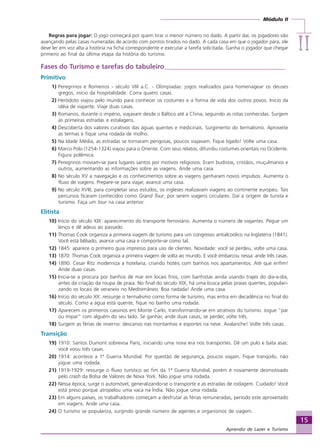 Módulo II
IIIIIIIIII
15
Aprendiz de Lazer e Turismo
Regras para jogar: O jogo começará por quem tirar o menor número no dado. A partir daí, os jogadores vão
avançando pelas casas numeradas de acordo com pontos tirados no dado. A cada casa em que o jogador pára, ele
deve ler em voz alta a história na ficha correspondente e executar a tarefa solicitada. Ganha o jogador que chegar
primeiro ao final da última etapa da história do turismo.
Fases do Turismo e tarefas do tabuleiro____________________________________
Primitivo
01) Peregrinos e Romeiros - século VIII a.C. - Olimpíadas: jogos realizados para homenagear os deuses
gregos, início da hospitalidade. Corra quatro casas.
02) Heródoto viajou pelo mundo para conhecer os costumes e a forma de vida dos outros povos. Início da
idéia de viajante. Viaje duas casas.
03) Romanos, durante o império, viajavam desde o Báltico até a China, seguindo as rotas conhecidas. Surgem
as primeiras estradas e estalagens.
04) Descoberta dos valores curativos das águas quentes e medicinais. Surgimento do termalismo. Aproveite
as termas e fique uma rodada de molho.
05) Na Idade Média, as estradas se tornaram perigosas, poucos viajavam. Fique ligado! Volte uma casa.
06) Marco Polo (1254-1324) viajou para o Oriente. Com seus relatos, difundiu costumes orientais no Ocidente.
Figura polêmica.
07) Peregrinos moviam-se para lugares santos por motivos religiosos. Eram budistas, cristãos, muçulmanos e
outros, aumentando as informações sobre as viagens. Ande uma casa.
08) No século XV a navegação e os conhecimentos sobre as viagens ganharam novos impulsos. Aumenta o
fluxo de viagens. Prepare-se para viajar, avance uma casa.
09) No século XVIII, para completar seus estudos, os ingleses realizavam viagens ao continente europeu. Tais
percursos ficaram conhecidos como Grand Tour, por serem viagens circulares. Daí a origem de turista e
turismo. Faça um tour na casa anterior.
Elitista
10) Início do século XIX: aparecimento do transporte ferroviário. Aumenta o número de viajantes. Pegue um
lenço e dê adeus ao passado.
11) Thomas Cook organiza a primeira viagem de turismo para um congresso antialcoólico na Inglaterra (1841).
Você está bêbado, avance uma casa e comporte-se como tal.
12) 1845: aparece o primeiro guia impresso para uso de clientes. Novidade: você se perdeu, volte uma casa.
13) 1870: Thomas Cook organiza a primeira viagem de volta ao mundo. E você embarcou nessa: ande três casas.
14) 1890: Cesar Ritz moderniza a hotelaria, criando hotéis com banhos nos apartamentos. Até que enfim!
Ande duas casas.
15) Inicia-se a procura por banhos de mar em locais frios, com banhistas ainda usando trajes do dia-a-dia,
antes da criação da roupa de praia. No final do século XIX, há uma busca pelas praias quentes, populari-
zando os locais de veraneio no Mediterrâneo. Boa nadada! Ande uma casa.
16) Início do século XX: ressurge o termalismo como forma de turismo, mas entra em decadência no final do
século. Como a água está quente, fique no banho uma rodada.
17) Aparecem os primeiros cassinos em Monte Carlo, transformando-se em atrativos do turismo. Jogue “par
ou ímpar” com alguém do seu lado. Se ganhar, ande duas casas; se perder, volte três.
18) Surgem as férias de inverno: descanso nas montanhas e esportes na neve. Avalanche! Volte três casas.
Transição
19) 1910: Santos Dumont sobrevoa Paris, iniciando uma nova era nos transportes. Dê um pulo e bata asas:
você voou três casas.
20) 1914: acontece a 1ª Guerra Mundial. Por questão de segurança, poucos viajam. Fique tranqüilo, não
jogue uma rodada.
21) 1919-1929: ressurge o fluxo turístico ao fim da 1ª Guerra Mundial, porém é novamente desmotivado
pelo crash da Bolsa de Valores de Nova York. Não jogue uma rodada.
22) Nessa época, surge o automóvel, generalizando-se o transporte e as estradas de rodagem. Cuidado! Você
está preso porque atropelou uma vaca na Índia. Não jogue uma rodada.
23) Em alguns países, os trabalhadores começam a desfrutar as férias remuneradas, período este aproveitado
em viagens. Ande uma casa.
24) O turismo se populariza, surgindo grande número de agentes e organismos de viagem.
Aprendiz_Fev_2007.P65 26/3/2007, 13:2315
 