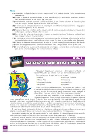 16
TEMA 2
MAHATMA GANDHI ERA TURISTA?MAHATMA GANDHI ERA TURISTA?
Você, algum dia, parou para pensar qual é a diferença entre um turista e um
viajante? Aliás, sabia que o turista é um tipo diferenciado de viajante?
Você, certamente, já ouviu falar nessas pessoas:
Moisés Alexandre, o Grande
Marco Polo Livingstone
Cristóvão Colombo Capitão Cook
Napoleão Amyr Klink
Todos foram ou são grandes viajantes. Cada um deles, em sua época, com
os meios e recursos disponíveis, cruzou mares e conheceu novas terras, mui-
tas vezes fazendo descobertas de grande importância para a sociedade e
colocando em risco suas próprias vidas. Esses viajantes eram turistas?
O desafio desse tema é descobrir o que diferencia o turista de outras
categorias de viajantes. Vamos estabelecer os conceitos de viagem, viajante e
turista para definir o que é Turismo. O objetivo desse tema ainda inclui a discussão sobre o tempo livre na
sociedade moderna e a necessidade de lazer; a compreensão sobre o trabalho industrial como disciplinador social
- percebendo suas conseqüências para a sociedade - e também como auxiliar no surgimento do turismo organi-
zado; e ainda reconhecer a interdependência estrutural das atividades turísticas com os demais elementos do
contexto social, estabelecendo a necessidade de um estudo interdisciplinar.
É importante discutir os conceitos de turismo e turista, de modo a permitir que os alunos construam seus
próprios conceitos, partindo de informações teóricas, mas buscando utilizar a vivência pessoal.
Um aspecto a salientar é que dois elementos básicos estão presentes na conceituação de turismo e turista:
espaço e tempo. O espaço refere-se ao deslocamento e o tempo, à permanência no local visitado.
O turismo deve ser definido como um fenômeno que ocorre quando as pessoas se deslocam para lugares
diferentes dos de sua residência, com intenção de retorno. Para a ocorrência desse deslocamento, é necessário
existirem condições que o possibilitem, ou seja, o turismo não abrange somente o fenômeno em si, mas todos os
serviços e produtos que permitem sua ocorrência, como transportes, meios de hospedagem, serviços de
agenciamento, alimentação, atrativos, etc. É o setor de viagens e turismo.
Massa
25) 1939-1945: total paralisação do turismo pela ocorrência da 2ª. Guerra Mundial. Ponha um caderno na
cabeça e reze.
26) Surgem os aviões de motor turboélice e os jatos, possibilitando vôos mais rápidos e de longa distância.
Faça um avião de papel: se voar direito, voe cinco casas.
27) As montadoras produzem e vendem cada vez mais carros, o que aumenta o número de pessoas viajando
com seus próprios veículos. Pegue seu Fusca e ande duas casas.
28) A construção de hotéis e outros meios de hospedagem com diferentes níveis de conforto e preço possi-
bilita a hospedagem fora do seu domicílio.
29) Pela demanda, cresce e melhora a infra-estrutura viária de portos, aeroportos, estradas, marinas, etc. Sem
dinheiro para o pedágio, não dá: volte três casas.
30) Com o final das linhas marítimas regulares, nascem os cruzeiros marítimos. Verdadeiros hotéis de luxo!
Você foi parar no Havaí. Dê uma rebolada.
31) A recuperação do crescimento deve-se a equipamentos de alta tecnologia. Informações e serviços
computadorizados, viagens mais freqüentes e mais curtas. Deu pane no computador: volte duas casas.
32) O agente de viagens é elemento dinâmico do setor de turismo, combinando serviço e venda aos clientes.
33) 1973: crise do petróleo diminui o ritmo do crescimento. Abra uma poupança e volte quatro casas.
34) O turismo fragmenta-se, oferecendo opções como: turismo para a terceira idade, turismo social, turismo
para jovens, turismo ecológico, etc. Cumprimente seus colegas.
Aprendiz_Fev_2007.P65 26/3/2007, 13:2316
 