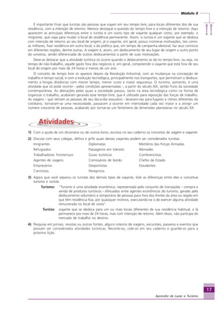 Módulo II
IIIIIIIIII
17
Aprendiz de Lazer e Turismo
É importante frisar que turistas são pessoas que viajam em seu tempo livre, para locais diferentes dos de sua
residência, com a intenção de retorno. Merece destaque a questão do tempo livre e a intenção de retorno. Aqui
aparecem as principais diferenças entre o turista e um outro tipo de viajante qualquer como, por exemplo, o
imigrante, que viaja para mudar o local de residência permanente. Assim, o turista é um viajante que se desloca
com intenção de retorno ao seu local de origem; já o viajante, em geral, possui inúmeras motivações, tais como:
as militares, fixar residência em outro local, a do político que, em tempo de campanha eleitoral, faz seus comícios
em diferentes regiões, dentre outras. A viagem é, assim, um deslocamento de seu lugar de origem a outro ponto
do universo, sendo diferenciada de outros deslocamentos a partir de suas motivações.
Deve-se destacar que a atividade turística só ocorre quando o deslocamento se dá no tempo livre, ou seja, no
tempo de não-trabalho, aquele gasto fora dos negócios e, em geral, compreende o viajante que está fora de seu
local de origem por mais de 24 horas e menos de um ano.
O conceito de tempo livre só aparece depois da Revolução Industrial, com as mudanças na concepção de
trabalho e tempo social, e com a evolução tecnológica, principalmente nos transportes, que permitiram o desloca-
mento a longas distâncias com menor tempo, menor custo e maior segurança. O turismo, portanto, é uma
atividade que só pode ocorrer - pelas condições apresentadas -, a partir do século XIX, sendo fruto da sociedade
contemporânea. As alterações pelas quais a sociedade passou, tanto na área tecnológica como na forma de
organizar o trabalho, acabaram gerando esse tempo livre, que é utilizado para reposição das forças de trabalho.
As viagens - que retiram as pessoas de seu dia-a-dia exaustivo - levaram-nas para lugares e ritmos diferentes do
cotidiano, tornaram-se uma necessidade, passaram a ocorrer em intensidade cada vez maior e a atingir um
número crescente de pessoas, acabando por tornar-se um fenômeno de dimensões planetárias no século XX.
1) Com a ajuda de um dicionário ou de outros livros, escreva no seu caderno os conceitos de viagem e viajante.
2) Discuta com seus colegas, defina e grife quais desses viajantes podem ser considerados turistas:
Imigrantes Diplomatas Membros das Forças Armadas
Refugiados Passageiros em trânsito Nômades
Trabalhadores fronteiriços Guias turísticos Conferencistas
Agentes de viagens Comissários de bordo Chefes de Estado
Empresários Desportistas Estudantes
Cientistas Peregrinos
3) Agora que você separou os turistas dos demais tipos de viajante, liste as diferenças entre eles e conceitue
turismo e turista.
Turismo: “Turismo é uma atividade econômica, representada pelo conjunto de transações - compra e
venda de produtos turísticos - efetuados entre agentes econômicos do turismo, gerado pelo
deslocamento voluntário e temporário de pessoas para fora dos limites da área ou região em
que têm residência fixa, por quaisquer motivos, executando-se o de exercer alguma atividade
remunerada no local de visita”.
Turista: viajante que se desloca para um ou mais locais diferentes de sua residência habitual, e lá
permanece por mais de 24 horas, mas com intenção de retorno. Além disso, não participa do
mercado de trabalho no destino.
4) Pesquise em jornais, revistas ou outras fontes, alguns roteiros de viagens, excursões, passeios e eventos que
possam ser considerados atividades turísticas. Recorte-os, cole-os em seu caderno e guarde-os para a
próxima lição.
Aprendiz_Fev_2007.P65 26/3/2007, 13:2317
 