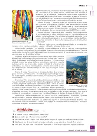 Módulo III
IIIIIIIIIIIIIII
21
Aprendiz de Lazer e Turismo
importante destacar que “considera-se atividades de aventura aquelas cujo prê-
mio é a superação de seus limites pessoais, caracterizadas como atividades de
recreação e não de competição”. Esse tipo de turismo, quando organizado ou
intermediado por prestadores de serviços e operadores de agências de turismo,
está submetido a normas e regulamentos de segurança, elaborados pelo Minis-
tério do Turismo, que orientam o processo de certificação dos serviços.
Turismo de saúde: “É aquele praticado por pessoas que se deslocam em
busca de climas ou estações de tratamento, onde possam recuperar a saúde
física e/ou mental” (EMBRATUR, 1992). Também pode ser chamado de turismo
de tratamento ou terápico, destacando-se para esse fim o termalismo, em
razão da valorização dos agentes naturais de cura (EMBRATUR, sem data).
Turismo religioso: caracteriza-se pelas “atividades turísticas decorrentes
da busca espiritual e da prática religiosa em espaços e eventos relacionados às
religiões institucionalizadas”. Essa atividade turística está relacionada “às re-
ligiões institucionalizadas tais como as afro-brasileiras, espíritas, católicas e
protestantes, compostas de dogmas, hierarquias, estruturas, templos, rituais
e sacerdócio”.
Podem ser citados, como exemplos dessas atividades, as peregrinações e
romarias, retiros espirituais, visitação a espaços e edificações religiosas, dentre outras.
Turismo místico e esotérico: “são atividades turísticas relacionadas às práticas, crenças e rituais alternativos,
que ocorrem em função da busca da espiritualidade, do auto-conhecimento e do auto-aperfeiçoamento. Caminha-
das de cunho espiritual e místico, práticas esotéricas, técnicas de meditação e de energização, dentre outras”, são
exemplo desse tipo de atividade turística.
Ecoturismo: a definição desse tipo turismo vigora desde 1994, quando a
EMBRATUR e o Ministério do Meio Ambiente assim estabeleceram, na publi-
cação Diretrizes para uma Política Nacional de Ecoturismo: “(...) segmento da
atividade turística que utiliza, de forma sustentável, o patrimônio natural e
cultural, incentiva sua conservação e busca a formação de uma consciência
ambientalista por meio da interpretação do ambiente, promovendo o bem-
estar da população”. A mesma definição é, ainda hoje, adotada pelo Ministé-
rio do Turismo.
Turismo de pesca: “compreende as atividades turísticas decorrentes da
pesca amadora”, entendida como “atividade de pesca praticada por brasilei-
ros ou estrangeiros, com finalidade de lazer, turismo ou desporto, sem finali-
dade comercial”.
Turismo rural: “é o conjunto de atividades turísticas desenvolvidas no meio
rural, comprometido com a produção agropecuária, agregando valor a produtos
e serviços, resgatando e promovendo o patrimônio cultural e natural da comuni-
dade. Considerado uma derivação do turismo rural, o termo agroturismo é adota-
do em alguns locais como no estado do Espírito Santo, sendo aceitos os dois
termos – Turismo rural e agroturismo. O que se denomina agroturismo compreende as atividades turísticas internas à
propriedade, que geram ocupações complementares às atividades agrícolas, as quais continuam a fazer parte do
cotidiano da propriedade, em menor ou maior intensidade (Adaptado de Graziano da Silva et.al., 1998 p. 14)“.
Turismo social: caracteriza-se pela forma de “conduzir e praticar a atividade turística promovendo a igualdade
de oportunidade, a eqüidade, a solidariedade e o exercício da cidadania na perspectiva da inclusão”.
Os diferentes segmentos do turismo são estabelecidos a partir de elementos da identidade da oferta e das
características e variáveis da demanda turística. Assim, os tipos de turismo decorrem da forma como a atividade se
apresenta e se organiza em determinado lugar.
1) Se pudesse escolher, para onde você viajaria hoje?
2) Quais as razões que influenciaram sua escolha?
3) Recorte e cole no seu caderno fotos, ilustrações ou imagens de lugares que você gostaria de conhecer.
4) Classifique o tipo de turismo dos recortes que você colou no seu caderno na atividade 4 do tema 2.
5) Ler o texto “De norte a sul, Goiás alardeia diversidade” e listar os tipos de turismo possíveis no estado.
Crédito:DéboraMenezes
Lembranças do Santuário de
Nossa Senhora, em Aparecida (SP)
Crédito:DéboraMenezes
Prática de rapel em Canela (RS):
aventura na serra
Aprendiz_Fev_2007.P65 26/3/2007, 13:2321
 