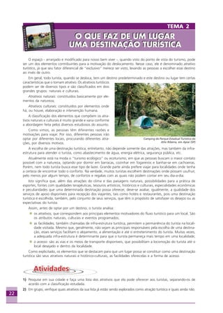 22
O espaço - arranjado e modificado para nosso bem viver -, quando visto do ponto de vista do turismo, pode
ser um dos elementos contribuintes para a motivação do deslocamento. Nesse caso, ele é denominado atrativo
turístico, já que seu fator diferencial de “exclusivo” merece ser visto, levando as pessoas a escolher esse destino
ao invés de outro.
Em geral, todo turista, quando se desloca, tem um destino predeterminado e este destino ou lugar tem certas
características que o tornam atrativo. Os atrativos turísticos
podem ser de diversos tipos e são classificados em dois
grandes grupos: naturais e culturais.
Atrativos naturais: constituídos basicamente por ele-
mentos da natureza;
Atrativos culturais: constituídos por elementos onde
há, ou houve, elaboração e intervenção humana.
A classificação dos elementos que compõem os atra-
tivos naturais e culturais é muito grande e varia conforme
a abordagem feita pelos diversos estudiosos do assunto.
Como vimos, as pessoas têm diferentes razões e
motivações para viajar. Por isso, diferentes pessoas irão
optar por diferentes locais, procurando diferentes atra-
ções, por diversos motivos.
A escolha de uma destinação turística, entretanto, não depende somente das atrações, mas também da infra-
estrutura para atender o turista, como abastecimento de água, energia elétrica, segurança pública, etc.
Atualmente está na moda o “turismo ecológico” ou ecoturismo, em que as pessoas buscam o maior contato
possível com a natureza, optando por dormir em barracas, cozinhar em fogareiros e banhar-se em cachoeiras.
Porém, nem todo turista busca esse tipo de lazer. Grande parte ainda prefere viajar para localidades onde tenha
a certeza de encontrar todo o conforto. Na verdade, muitos turistas escolhem destinações onde possam usufruir,
pelo menos por algum tempo, de confortos e regalias com as quais não podem contar em seu dia-a-dia.
Isto significa que, além das atrações do clima e das paisagens naturais, possibilidades para a prática de
esportes, fontes com qualidades terapêuticas, tesouros artísticos, históricos e culturais, especialidades econômicas
e peculiaridades que uma determinada destinação possa oferecer, deve-se avaliar, igualmente, a qualidade dos
serviços de apoio disponíveis para recepção dos viajantes, tais como hotéis e restaurantes, pois uma destinação
turística é escolhida, também, pelo conjunto de seus serviços, que têm o propósito de satisfazer os desejos ou as
expectativas do turista.
Assim, antes de optar por um destino, o turista analisa:
os atrativos, que correspondem aos principais elementos motivadores do fluxo turístico para um local. São
os atributos naturais, culturais e eventos programados;
as facilidades, também chamadas de infra-estrutura turística, permitem a permanência do turista na locali-
dade visitada. Mesmo que, geralmente, não sejam as principais responsáveis pela escolha de uma destina-
ção, esses serviços facilitam o alojamento, a alimentação e até o entretenimento do turista. Muitas vezes,
a adequada infra-estrutura é determinante para que o turista permaneça mais tempo em uma localidade;
o acesso: são as vias e os meios de transporte disponíveis, que possibilitam a locomoção do turista até o
local desejado e dentro da localidade.
Como explicitado, os elementos que se destacam para que um lugar possa se constituir como uma destinação
turística são seus atrativos naturais e histórico-culturais, as facilidades oferecidas e a forma de acesso.
1) Pesquise em sua cidade e faça uma lista dos atrativos que ela pode oferecer aos turistas, separando-os de
acordo com a classificação estudada.
2) Em grupo, verifique quais atrativos da sua lista já estão sendo explorados como atração turística e quais ainda não.
Crédito:DéboraMenezes
Camping do Parque Estadual Turístico do
Alto Ribeira, em Apiaí (SP)
TEMA 2
O QUE FAZ DE UM LUGAR
UMA DESTINAÇÃO TURÍSTICA
O QUE FAZ DE UM LUGAR
UMA DESTINAÇÃO TURÍSTICA
Aprendiz_Fev_2007.P65 26/3/2007, 13:2322
 