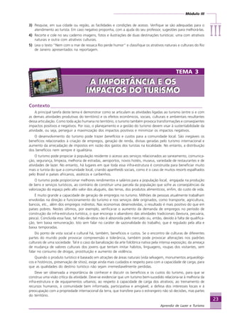Módulo III
IIIIIIIIIIIIIII
23
Aprendiz de Lazer e Turismo
Contexto________________________________________________________________
A principal tarefa deste tema é demonstrar como se articulam as atividades ligadas ao turismo (entre si e com
as demais atividades produtivas do território) e os efeitos econômicos, sociais, culturais e ambientais resultantes
dessa articulação. Como toda ação humana no território, o turismo também provoca transformações e conseqüentes
impactos positivos e negativos. Por isso, o planejamento e a gestão do turismo devem visar à sustentabilidade da
atividade, ou seja, perseguir a maximização dos impactos positivos e minimizar os impactos negativos.
O desenvolvimento do turismo pode trazer benefícios e custos para a comunidade local. São inegáveis os
benefícios relacionados à criação de empregos, geração de renda, divisas geradas pelo turismo internacional e
aumento da arrecadação de impostos em razão dos gastos dos turistas na localidade. No entanto, a distribuição
dos benefícios nem sempre é igualitária.
O turismo pode propiciar à população residente o acesso aos serviços relacionados ao saneamento, comunica-
ção, segurança, limpeza, melhoria de estradas, aeroportos, novos hotéis, museus, variedade de restaurantes e de
atividades de lazer. No entanto, há lugares em que toda essa infra-estrutura é construída para beneficiar muito
mais o turista do que a comunidade local, criando apartheids sociais, como é o caso de muitos resorts espalhados
pelo Brasil e países africanos, asiáticos e caribenhos.
O turismo pode proporcionar melhores rendimentos e salários para a população local, engajada na produção
de bens e serviços turísticos, ao contrário de constituir uma parcela da população que sofre as conseqüências da
valorização do espaço pelo alto valor dos aluguéis, das terras, dos produtos alimentícios, enfim, do custo de vida.
É muito grande a capacidade de geração de empregos no turismo. Milhões de pessoas atualmente trabalham
envolvidas na direção e funcionamento do turismo e nos serviços dele originados, como transporte, agricultura,
bancos, etc., além dos empregos indiretos. Nas economias desenvolvidas, o resultado é mais positivo do que em
países pobres. Nestes últimos, por exemplo, verifica-se o aumento da demanda de empregos no período de
construção da infra-estrutura turística, o que encoraja o abandono das atividades tradicionais (lavoura, pecuária,
pesca). Concluída essa fase, tal mão-de-obra não é absorvida pelo mercado ou, então, devido à falta de qualifica-
ção, tem baixa remuneração. Isto sem falar no caráter de sazonalidade do trabalho, que é regulado pela alta e
baixa temporadas.
Do ponto de vista social e cultural há, também, benefícios e custos. Se o encontro de culturas de diferentes
partes do mundo pode provocar compreensão e tolerância, também pode provocar alterações nos padrões
culturais de uma sociedade. Tal é o caso da banalização da arte folclórica nativa pela intensa exposição; da ameaça
de mudança de valores culturais dos jovens que tentam imitar hábitos, linguagens, roupas dos visitantes, sem
falar no consumo de drogas, prostituição e aumento de violência.
Quando o produto turístico é baseado em atrações de áreas naturais (vida selvagem, monumentos arqueológi-
cos e históricos, preservação de sítios), exige ainda mais cuidados e respeito para com a capacidade de carga, para
que as qualidades do destino turístico não sejam irremediavelmente perdidas.
Deve ser observada a importância de conhecer e discutir os benefícios e os custos do turismo, para que se
construa uma visão crítica da atividade. Deve-se evidenciar que um turismo bem-sucedido relaciona-se à melhoria da
infra-estrutura e de equipamentos urbanos; ao respeito à capacidade de carga dos atrativos; ao treinamento de
recursos humanos, à comunidade bem informada, participativa e amigável; a defesa dos interesses locais e à
preocupação com a propriedade internacional da terra, que transfere para o estrangeiro não só decisões, mas partes
do território.
3) Pesquise, em sua cidade ou região, as facilidades e condições de acesso. Verifique se são adequadas para o
atendimento ao turista. Em caso negativo proponha, com a ajuda do seu professor, sugestões para melhorá-las.
4) Recorte e cole no seu caderno imagens, fotos e ilustrações de duas destinações turísticas: uma com atrativos
naturais e outra com atrativos culturais.
5) Leia o texto “Nem com o mar de ressaca Rio perde humor” e classifique os atrativos naturais e culturais do Rio
de Janeiro apresentados na reportagem.
TEMA 3
A IMPORTÂNCIA E OS
IMPACTOS DO TURISMO
A IMPORTÂNCIA E OS
IMPACTOS DO TURISMO
Aprendiz_Fev_2007.P65 26/3/2007, 13:2323
 