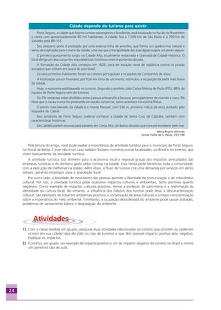 24
Cidade depende do turismo para existir
Porto Seguro, a cidade que fascina turistas estrangeiros e brasileiros, está localizada na foz do rio Buranhém
e conta com aproximadamente 80 mil habitantes. A cidade fica a 1.500 km de São Paulo e a 700 km de
Salvador pela BR-101.
Seu pequeno porto é protegido por uma extensa linha de arrecifes, que forma um quebra-mar natural e
serviu de inspiração para o nome da cidade, uma vez que a tranqüilidade das suas águas sugere um porto seguro.
O primeiro povoamento surgiu na Cidade Alta, atualmente restaurada e chamada de Cidade Histórica. O
local abriga um dos conjuntos arquitetônicos históricos mais importantes do país.
A formação da Cidade Alta começou em 1626, para ser estação naval de vigilância contra os piratas
europeus que vinham em busca do pau-brasil.
Os seus primeiros habitantes foram os colonos portugueses e os padres da Companhia de Jesus.
A localização pouco favorável, por ficar em cima de um morro, estimulou a ocupação da parte mais baixa
da cidade.
Hoje, a economia está baseada no turismo. Segundo o prefeito João Carlos Mattos de Paula (PFL), 98% da
riqueza de Porto Seguro vem do turismo.
Os 2% restantes estão divididos entre a pesca artesanal e a lavoura, principalmente de mamão e coco. Ele
disse que o cacau nunca foi produzido em escala comercial, como acontece na vizinha Ilhéus.
O ponto mais elevado da cidade é o monte Pascoal, com 536 m, primeiro indício de terra avistado pela
esquadra de Cabral.
Nos arredores de Porto Seguro pode-se conhecer a cidade de Santa Cruz de Cabrália, também com
características históricas.
De Cabrália partem escunas para passeios em Coroa Alta: um banco de areia que nunca é encoberto pelo mar.
Maria Regina Almeida
Jornal Folha de S. Paulo, 25/11/96
Pela leitura do artigo, você pode avaliar a importância da atividade turística para o município de Porto Seguro,
no litoral da Bahia. E esse não é um caso isolado! Existem inúmeras outras localidades, no Brasil e no exterior, que
vivem basicamente da atividade turística.
A atividade turística traz dinheiro para a economia local e regional graças aos impostos arrecadados das
empresas turísticas e do dinheiro gasto pelos turistas na cidade. Essa renda pode beneficiar toda a comunidade,
com a execução de melhorias na região. Além disso, o fluxo de turistas cria uma demanda por serviços em vários
setores, gerando empregos para a população local.
Por outro lado, a liberdade de movimento das pessoas permite a liberdade de comunicação e de intercâmbio
cultural. Por isso, a atividade turística pode ocasionar impactos culturais e ambientais, tanto positivos quanto
negativos. Como exemplo de impactos culturais positivos, temos a proteção do patrimônio e a reafirmação da
identidade da cultura local. No entanto, a influência dos hábitos dos turistas pode levar à descaracterização
cultural. São exemplos de impactos ambientais positivos a conservação de áreas naturais e a maior conscientização
sobre a importância do meio ambiente. Entretanto, a ocupação desordenada do ambiente pode causar poluição,
problemas de saneamento básico e degradação do ambiente.
1) Com a classe dividida em grupos, pesquise duas atividades relacionadas ao turismo que ocorrem ou poderiam
ocorrer em sua cidade (seja ela pólo ou não de turismo) e que têm possível impacto positivo e/ou negativo.
Explique os impactos.
2) Construa, em grupo, um exemplo de impacto positivo e um de impacto negativo do turismo no Brasil e monte
um painel na sala de aula.
Aprendiz_Fev_2007.P65 26/3/2007, 13:2324
 