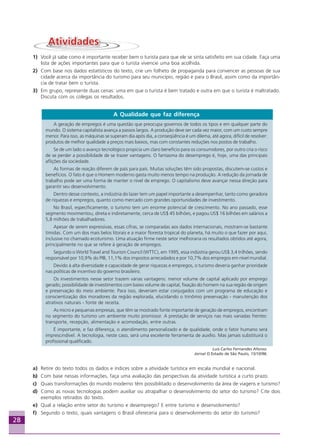 28
1) Você já sabe como é importante receber bem o turista para que ele se sinta satisfeito em sua cidade. Faça uma
lista de ações importantes para que o turista vivencie uma boa acolhida.
2) Com base nos dados estatísticos do texto, crie um folheto de propaganda para convencer as pessoas de sua
cidade acerca da importância do turismo para seu município, região e para o Brasil, assim como da importân-
cia de tratar bem o turista.
3) Em grupo, represente duas cenas: uma em que o turista é bem tratado e outra em que o turista é maltratado.
Discuta com os colegas os resultados.
A Qualidade que faz diferença
A geração de empregos é uma questão que preocupa governos de todos os tipos e em qualquer parte do
mundo. O sistema capitalista avança a passos largos. A produção deve ser cada vez maior, com um custo sempre
menor. Para isso, as máquinas se superam dia após dia, a conseqüência é um dilema, até agora, difícil de resolver:
produtos de melhor qualidade a preços mais baixos, mas com constantes reduções nos postos de trabalho.
Se de um lado o avanço tecnológico propicia um claro benefício para os consumidores, por outro cria o risco
de se perder a possibilidade de se trazer vantagens. O fantasma do desemprego é, hoje, uma das principais
aflições da sociedade.
As formas de reação diferem de país para país. Muitas soluções têm sido propostas, discutem-se custos e
benefícios. O fato é que o Homem moderno gasta muito menos tempo na produção. A redução da jornada de
trabalho pode ser uma forma de manter o nível de emprego. O capitalismo deve avançar nessa direção para
garantir seu desenvolvimento.
Dentro desse contexto, a indústria do lazer tem um papel importante a desempenhar, tanto como geradora
de riquezas e empregos, quanto como mercado com grandes oportunidades de investimento.
No Brasil, especificamente, o turismo tem um enorme potencial de crescimento. No ano passado, esse
segmento movimentou, direta e indiretamente, cerca de US$ 45 bilhões, e pagou US$ 16 bilhões em salários a
5,8 milhões de trabalhadores.
Apesar de serem expressivas, essas cifras, se comparadas aos dados internacionais, mostram-se bastante
tímidas. Com um dos mais belos litorais e a maior floresta tropical do planeta, há muito o que fazer por aqui,
inclusive no chamado ecoturismo. Uma atuação firme neste setor melhoraria os resultados obtidos até agora,
principalmente no que se refere à geração de empregos.
Segundo o World Travel and Tourism Council (WTTC), em 1995, essa indústria gerou US$ 3,4 trilhões, sendo
responsável por 10,9% do PIB, 11,1% dos impostos arrecadados e por 10,7% dos empregos em nível mundial.
Devido à alta diversidade e capacidade de gerar riquezas e empregos, o turismo deveria ganhar prioridade
nas políticas de incentivo do governo brasileiro.
Os investimentos nesse setor trazem várias vantagens: menor volume de capital aplicado por emprego
gerado; possibilidade de investimentos com baixo volume de capital, fixação do homem na sua região de origem
e preservação do meio ambiente. Para isso, deveriam estar conjugados com um programa de educação e
conscientização dos moradores da região explorada, elucidando o trinômio preservação - manutenção dos
atrativos naturais - fonte de receita.
As micro e pequenas empresas, que têm se mostrado fonte importante de geração de empregos, encontram
no segmento do turismo um ambiente muito promissor. A prestação de serviços nas mais variadas frentes:
transporte, recepção, alimentação e acomodação, entre outras.
É importante, e faz diferença, o atendimento personalizado e de qualidade, onde o fator humano será
imprescindível. A tecnologia, neste caso, será uma excelente ferramenta de auxílio. Mas jamais substituirá o
profissional qualificado.
Luís Carlos Fernandes Afonso.
Jornal O Estado de São Paulo, 15/10/96.
a) Retire do texto todos os dados e índices sobre a atividade turística em escala mundial e nacional.
b) Com base nessas informações, faça uma avaliação das perspectivas da atividade turística a curto prazo.
c) Quais transformações do mundo moderno têm possibilitado o desenvolvimento da área de viagens e turismo?
d) Como as novas tecnologias podem auxiliar ou atrapalhar o desenvolvimento do setor do turismo? Cite dois
exemplos retirados do texto.
e) Qual a relação entre setor do turismo e desemprego? E entre turismo e desenvolvimento?
f) Segundo o texto, quais vantagens o Brasil ofereceria para o desenvolvimento do setor do turismo?
Aprendiz_Fev_2007.P65 26/3/2007, 13:2328
 