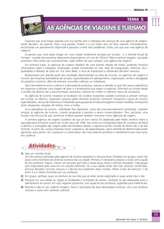 Módulo III
IIIIIIIIIIIIIII
29
Aprendiz de Lazer e Turismo
Suponha que você esteja viajando com sua família sem a utilização dos serviços de uma agência de viagens.
Vocês decidem, de repente, fazer uma parada. Podem ir a um hotel, sem ter feito reservas. Provavelmente,
encontrarão um apartamento disponível e passarão a noite sem problemas. Então, por que usar uma agência de
viagens?
Já pensou que você pode chegar em uma cidade totalmente tomada por turistas - é o Festival Anual da
Cerveja! - e pode não encontrar alojamento disponível em um raio de 100 km? Não é nenhum exagero, isso pode
acontecer! Para evitar tais inconvenientes, nada melhor do que contatar uma agência de viagens!
Em primeiro lugar, as agências de viagens dispõem de uma grande relação de hotéis, podendo fornecer
informações sobre a categoria, localização, estado (conservado ou não, data de inauguração, reformas, etc.),
qualidades e defeitos de cada um. Por meio delas, o risco de imprevistos e obstáculos são bem menores.
Responsáveis por grande parte das atividades desenvolvidas na área de turismo, as agências de viagens e
turismo são empresas prestadoras de serviços, especializadas em planejamento, organização, venda e divulgação
de produtos turísticos, além de executar excursões coletivas ou individuais.
São intermediárias entre a oferta e a demanda de produtos, visando a atender os que têm pouca experiência
em organizar e planejar uma viagem de lazer e a empresários que viajam a negócios. Orientam os turistas desde
a escolha do destino até a documentação necessária, reservas em hotéis e melhores meios de transporte.
As agências de turismo receptivo se localizam nos núcleos receptores (cidades turísticas) e prestam serviços
aos turistas no destino; organizam passeios pelos atrativos turísticos; fornecem transporte e guias de turismo
especializados, serviço de tradutores e intérpretes para grupos de turistas estrangeiros e fazem traslados (transporte)
entre aeroportos, estações de ônibus, trens e hotéis.
Já as operadoras de turismo - Wholesale Tour Operators, como são internacionalmente conhecidas - prestam
serviços às agências de turismo, criando programas e pacotes a serem comercializados. Têm, portanto, uma
função mais técnica do que comercial, embora possam também funcionar como agências de viagens.
A primeira agência de viagens brasileira de que se tem notícia foi idealizada pelo Padre Antônio Vieira e
aprovada para funcionar a partir de 10 de março de 1649. Seu nome era Companhia Geral do Comércio do Brasil
e detinha o monopólio das viagens pela orla brasileira (desde a capitania do Rio Grande do Norte até a de São
Vicente). A partir daí, outras empresas foram surgindo e, da especialização, (para clientela de determinado poder
aquisitivo, para jovens, etc.) passaram a comercializar dos mais diversos produtos e atendimento aos mais varia-
dos públicos.
1) Seja um monitor local!
Um dos serviços prestados pela agência de turismo receptivo é o de guia local. Divididos em grupos, vocês irão
atuar como monitores de atrativos turísticos da sua cidade. Primeiro, é necessário preparar a visita com a ajuda
do seu professor. Depois, marcar um dia para que toda a classe possa visitar o atrativo estudado. Cada grupo
será responsável pela visita em um atrativo diferente. Se a sua cidade ainda não tiver atrativos conhecidos,
procure descobrir recursos naturais e culturais que poderiam atrair turistas. Utilize a lista do exercício 1 do
tema 4 e o roteiro fornecido por seu professor.
2) Em grupo, verifique quais os atrativos da sua lista que já estão sendo explorados e quais ainda não o são.
3) Pesquise em sua cidade ou região as facilidades e condições de acesso. Verifique se são adequadas para o
atendimento ao turista. Em caso negativo proponha, com ajuda do seu professor, sugestões para melhorá-las.
4) Recorte e cole no seu caderno imagens, fotos e ilustrações de duas destinações turísticas: uma com atrativos
naturais e outra com atrativos culturais.
TEMA 5
AS AGÊNCIAS DE VIAGENS E TURISMOAS AGÊNCIAS DE VIAGENS E TURISMO
Aprendiz_Fev_2007.P65 26/3/2007, 13:2329
 