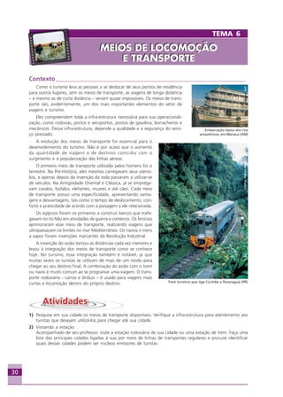 30
Contexto________________________________________________________________
Como o turismo leva as pessoas a se deslocar de seus pontos de residência
para outros lugares, sem os meios de transporte, as viagens de longa distância
– e mesmo as de curta distância – seriam quase impossíveis. Os meios de trans-
porte são, evidentemente, um dos mais importantes elementos do setor de
viagens e turismo.
Eles compreendem toda a infra-estrutura necessária para sua operacionali-
zação, como rodovias, portos e aeroportos, postos de gasolina, borracheiros e
mecânicos. Dessa infra-estrutura, depende a qualidade e a segurança do servi-
ço prestado.
A evolução dos meios de transporte foi essencial para o
desenvolvimento do turismo. Não é por acaso que o aumento
da quantidade de viagens e de destinos coincidiu com o
surgimento e a popularização das linhas aéreas.
O primeiro meio de transporte utilizado pelos homens foi o
terrestre. Na Pré-História, eles mesmos carregavam seus utensí-
lios, e apenas depois da invenção da roda passaram a utilizar-se
de veículos. Na Antigüidade Oriental e Clássica, já se emprega-
vam cavalos, búfalos, elefantes, muares e até cães. Cada meio
de transporte possui uma especificidade, apresentando vanta-
gens e desvantagens, tais como o tempo de deslocamento, con-
forto e praticidade de acordo com a paisagem a ele relacionada.
Os egípcios foram os primeiros a construir barcos que trafe-
gavam no rio Nilo em atividades de guerra e comércio. Os fenícios
aprimoraram esse meio de transporte, realizando viagens que
ultrapassavam os limites no mar Mediterrâneo. Os navios e trens
a vapor foram invenções marcantes da Revolução Industrial.
A invenção do avião tornou as distâncias cada vez menores e
levou à integração dos meios de transporte como se conhece
hoje. No turismo, essa integração também é notável, já que
muitas vezes os turistas se utilizam de mais de um modo para
chegar ao seu destino final. A combinação do avião com o trem
ou navio é muito comum ao se programar uma viagem. O trans-
porte rodoviário - carros e ônibus – é usado para viagens mais
curtas e locomoção dentro do próprio destino.
1) Pesquise em sua cidade os meios de transporte disponíveis. Verifique a infra-estrutura para atendimento aos
turistas que desejam utilizá-los para chegar até sua cidade.
2) Visitando a estação
Acompanhado de seu professor, visite a estação rodoviária de sua cidade ou uma estação de trem. Faça uma
lista das principais cidades ligadas à sua por meio de linhas de transportes regulares e procure identificar
quais dessas cidades podem ser núcleos emissores de turistas.
Crédito:DéboraMenezes
Trem turístico que liga Curitiba a Paranaguá (PR)
Crédito:AVT
Embarcação típica dos rios
amazônicos, em Manaus (AM)
TEMA 6
MEIOS DE LOCOMOÇÃO
E TRANSPORTE
MEIOS DE LOCOMOÇÃO
E TRANSPORTE
Aprendiz_Fev_2007.P65 26/3/2007, 13:2330
 
