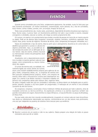 Módulo IV
IVIVIVIVIV
35
Aprendiz de Lazer e Turismo
Quando somos convidados para uma festa, simplesmente aparecemos. Na verdade, muito foi feito para que
esse momento acontecesse: um motivo (aniversário, comemorações, reunir pessoas, etc.), lista de convidados,
local, horário, comes e bebes, convites, som, arrumação, limpeza do local, etc.
Todos esses procedimentos são, muitas vezes, automáticos, dependendo da prática da pessoa que organiza a
festa. Outras vezes, é preciso fazer um levantamento preliminar de tudo o que envolve o evento, estipular
cronograma e atividades, executar as tarefas, até chegar ao evento propriamente dito.
Em turismo, um evento é um acontecimento que envolve a reunião de pessoas em torno de um mesmo assunto
ou objeto. Pode ser de diversos tipos (congresso, convenção, simpósio, seminário, conferência, exposição, feira,
mostra, festa, jantar, reunião de negócios, formatura de alunos, show, campeonato de basquete, olimpíadas, etc.).
Depois de estabelecido o tipo de evento, deve-se partir para o planejamento, levando-se em conta todos os
detalhes que garantam o sucesso e o alcance do
objetivo pretendido. Aqui, as providências se-
rão tomadas de acordo com as definições de vá-
rios fatores: data do evento, âmbito (nacional
ou internacional), número de participantes, local
de realização.
Atualmente, com o desenvolvimento econô-
mico mundial, os eventos ganham cada vez mais
espaço, como componentes ou mesmo motiva-
dores das viagens.
O turismo de eventos está, na realidade, inti-
mamente ligado aos outros setores do turismo.
Assim como existem estabelecimentos próprios para agências de via-
gens, hotéis, companhias aéreas, etc., as empresas de eventos tam-
bém possuem estabelecimentos próprios. Porém, uma empresa de
eventos utiliza toda a infra-estrutura turística para desempenhar seu
papel. Se o evento é de âmbito nacional, é necessário trabalhar em
parceria com companhias aéreas para reservar vôos, organizar datas
de saída e chegada; hotéis têm que ser contatados e reservados; as diárias devem ser divulgadas para os partici-
pantes; passeios, atrações e city tours podem ser programados. A realização de um evento é uma atividade
constante da área de turismo.
Os congressos, simpósios, convenções e feiras mobilizam milhões de pessoas por todo o planeta, atrás de
novidades comerciais ou técnico-científicas. Os espetáculos artísticos e os eventos esportivos também são
grandes motivadores de viagens. Basta lembrar os Jogos Olímpicos, a Copa do Mundo e as peças da Broadway,
em Nova York.
Por essa razão, este setor tem crescido consideravelmente, ocupando um número cada vez maior de profissio-
nais direta ou indiretamente relacionados aos eventos, constituindo-se em um dos setores mais promissores,
uma vez que independe da presença de atrativos físico-naturais para sua existência.
1) Recorte o anúncio de um evento e cole no seu caderno. Depois prepare uma relação de todos os passos
necessários para que ele se realize.
Reprodução:
www.anhembi.terra.com.br
Salão do Automóvel,
um dos grandes
eventos de São Paulo
Fonte:MicrosoftOfficeOnline
TEMA 3
EVENTOSEVENTOS
Aprendiz_Fev_2007.P65 26/3/2007, 13:2335
 