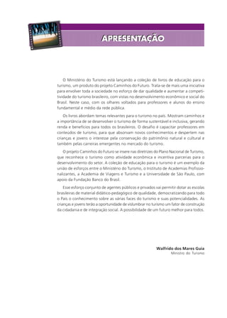 O Ministério do Turismo está lançando a coleção de livros de educação para o
turismo, um produto do projeto Caminhos do Futuro. Trata-se de mais uma iniciativa
para envolver toda a sociedade no esforço de dar qualidade e aumentar a competi-
tividade do turismo brasileiro, com vistas no desenvolvimento econômico e social do
Brasil. Neste caso, com os olhares voltados para professores e alunos do ensino
fundamental e médio da rede pública.
Os livros abordam temas relevantes para o turismo no país. Mostram caminhos e
a importância de se desenvolver o turismo de forma sustentável e inclusiva, gerando
renda e benefícios para todos os brasileiros. O desafio é capacitar professores em
conteúdos de turismo, para que absorvam novos conhecimentos e despertem nas
crianças e jovens o interesse pela conservação do patrimônio natural e cultural e
também pelas carreiras emergentes no mercado do turismo.
O projeto Caminhos do Futuro se insere nas diretrizes do Plano Nacional de Turismo,
que reconhece o turismo como atividade econômica e incentiva parcerias para o
desenvolvimento do setor. A coleção de educação para o turismo é um exemplo da
união de esforços entre o Ministério do Turismo, o Instituto de Academias Profissio-
nalizantes, a Academia de Viagens e Turismo e a Universidade de São Paulo, com
apoio da Fundação Banco do Brasil.
Esse esforço conjunto de agentes públicos e privados vai permitir dotar as escolas
brasileiras de material didático-pedagógico de qualidade, democratizando para todo
o País o conhecimento sobre as várias faces do turismo e suas potencialidades. As
crianças e jovens terão a oportunidade de vislumbrar no turismo um fator de construção
da cidadania e de integração social. A possibilidade de um futuro melhor para todos.
Walfrido dos Mares Guia
Ministro do Turismo
APRESENTAÇÃOAPRESENTAÇÃO
Aprendiz_Fev_2007.P65 26/3/2007, 13:233
 