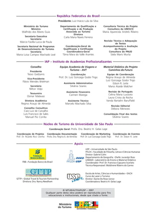 Apoio
Ministério do Turismo
Ministro
Walfrido dos Mares Guia
Secretaria Executiva
Secretário
Márcio Favilla Lucca de Paula
Secretaria Nacional de Programas
de Desenvolvimento do Turismo
Secretária
Maria Luisa Campos Machado Leal
República Federativa do Brasil
Presidente: Luiz Inácio Lula da Silva
Departamento de Qualificação e
Certificação e de Produção
Associada ao Turismo
Diretora
Carla Maria Naves Ferreira
Coordenação-Geral de
Qualificação e Certificação
Coordenadora-Geral
Tânia Mara do Valle Arantes
Consultoria Técnica do Projeto
Consultora da UNESCO
Maria Aparecida Andrés Ribeiro
Revisão Técnica e Adequação
de Textos
Acompanhamento e Avaliação
do Projeto
Consultora do PNUD
Stela Maris Murta
Conselho
Presidente
Tasso Gadzanis
Vice-Presidente
Flávio Mendes Bitelman
Secretário
Nilton Volpi
Tesoureiro
Osmar Malavasi
Diretora Acadêmica
Regina Araujo de Almeida
Conselho Consultivo
Caio Luiz de Carvalho
Luís Francisco de Sales
Manuel Pio Corrêa
IAP – Instituto de Academias Profissionalizantes
Equipe Academia de Viagens e
Turismo - AVT
Coordenação
Prof. Dr. Luiz Gonzaga Godoi Trigo
Assistente Administrativo
Silvânia Soares
Assistente Financeiro
Carmen Marega
Assistente Técnico
Marcelo Machado Silva
Material Didático do Projeto
Caminhos do Futuro
Equipe de Coordenação
Regina Araujo de Almeida
Luiz Gonzaga Godoi Trigo
Edson R. Leite
Maria Ataíde Malcher
Revisão de Português
Celina Maria Luvizoto
Laura Cristo da Rocha
Vanda Bartalini Baruffaldi
Revisão Editorial
Débora Menezes
Consolidação Final dos textos
Silvânia Soares
Coordenação de Projetos
Prof. Dr. Ricardo Ricci Uvinha
Núcleo de Turismo da Universidade de São Paulo
Coordenação Geral: Profa. Dra. Beatriz H. Gelas Lage
Coordenação Documentação
Profa. Dra. Regina A. de Almeida
Coordenação de Marketing
Prof. Dr. Luiz Gonzaga Godoi Trigo
Coordenação de Eventos
Prof. Dr. Edson R. Leite
© MTUR/AVT/IAP/USP – 2007
Qualquer parte desta obra poderá ser reproduzida para fins
educacionais e institucionais, desde que citada a fonte.
Escola de Artes, Ciências e Humanidades – EACH
Curso de Lazer e Turismo
Diretor: Dante De Rose Júnior
Coordenadora: Beatriz H. Gelas Lage
FBB – Fundação Banco do Brasil
GTTP – Global Travel & Tourism Partnership
Diretora: Dra. Nancy Needham
USP – Universidade de São Paulo
FFLCH – Faculdade de Filosofia, Letras e Ciências Humanas
Diretor: Gabriel Cohn
Departamento de Geografia - Chefe: Jurandyr Ross
LEMADI - Laboratório de Ensino e Material Didático
Coordenador: Prof. Dr. Francisco Capuano Scarlato
Técnica Responsável: Waldirene Ribeiro do Carmo
Aprendiz_Fev_2007.P65 26/3/2007, 13:234
 