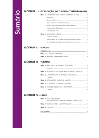 Sumário
MÓDULO I - INTRODUÇÃO AO TURISMO CONTEMPORÂNEO
TEMA 1: A IMPORTÂNCIA DO TURISMO NO MUNDO DE HOJE .................... 8
Introdução ....................................................................................... 8
Os anos 1990................................................................................... 8
O que aconteceu nos últimos anos? ............................................... 9
Quadro das crises internacionais mais recentes .............................. 9
A questão da Globalização ........................................................... 10
Considerações finais ...................................................................... 11
TEMA 2: O TURISMO E O BRASIL................................................................. 11
Contexto histórico ......................................................................... 11
A importância da sociedade na discussão sobre turismo .............. 12
Por uma agenda do pleno desenvolvimento do turismo .............. 12
MÓDULO II - VIAGENS
APRESENTAÇÃO .......................................................................................... 14
TEMA 1: AS VIAGENS TURÍSTICAS ............................................................... 14
TEMA 2: MAHATMA GANDHI ERA TURISTA? ............................................... 16
MÓDULO III - TURISMO
TEMA 1: PARIS, PORTO DE GALINHAS OU ALASKA? .................................. 20
Contexto ....................................................................................... 20
TEMA 2: O QUE FAZ DE UM LUGAR UMA DESTINAÇÃO TURÍSTICA ........... 22
TEMA 3: A IMPORTÂNCIA E OS IMPACTOS DO TURISMO .......................... 23
Contexto ....................................................................................... 23
TEMA 4: O TURISMO NO BRASIL E NO MUNDO .......................................... 25
TEMA 5: AS AGÊNCIAS DE VIAGENS E TURISMO ....................................... 29
TEMA 6: MEIOS DE LOCOMOÇÃO E TRANSPORTE .................................... 30
Contexto ....................................................................................... 30
MÓDULO IV - LAZER
TEMA 1: LAZER E RECREAÇÃO:
Uma possibilidade no CINEMA, SHOPPING OU BIBLIOTECA .......... 32
TEMA 2: TRABALHO, LAZER E ENTRETENIMENTO ...................................... 33
TEMA 3: EVENTOS ....................................................................................... 35
BIBLIOGRAFIA ............................................................................................. 36
Aprendiz_Fev_2007.P65 26/3/2007, 13:235
 