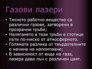 Газови лазери
• Тяхното работно вещество са
различни газове, затворени в
прозрачни тръби;
• Налягането в тези тръби е стотици
пъти по-ниско от атмосферното.
• Голямата разлика от твърдотелните
е начина на напомпване;
• В зависимост от вида на газа,
лазера дава лъч с различен цвят.
 