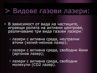 > Видове газови лазери:
• В зависимост от вида на частиците,
играещи ролята на активни центрове,
различаваме три вида газови лазери:
○ лазери с активна среда, неутрални
атоми (хелий-неонов лазер);
○ лазери с активна среда, свободни йони
(аргонов лазер);
○ лазери с активна среда, свободни
молекули (СО2 лазер).
 