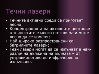 Течни лазери
• Течните активни среди се приготвят
лесно;
• Концентрацията на активните центрове
в течностите е много по-голяма и може
лесно да се изменя;
• Най-широко разпространени са
багрилните лазери;
• Тези лазери могат да се излъчват в най-
различна дължина на вълната – от
ултравиолетово до инфрачервено
излъчване.
 