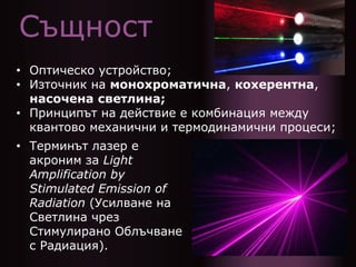 Същност
• Оптическо устройство;
• Източник на монохроматична, кохерентна,
насочена светлина;
• Принципът на действие е комбинация между
квантово механични и термодинамични процеси;
• Терминът лазер е
акроним за Light
Amplification by
Stimulated Emission of
Radiation (Усилване на
Светлина чрез
Стимулирано Облъчване
с Радиация).
 