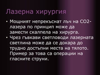 Лазерна хирургия
• Мощният непрекъснат лъч на CO2-
лазера по принцип може да
замести скалпела на хирурга.
• Чрез гъвкави светловоди лазерната
светлина може да се докара до
трудно достъпни места на тялото.
Пример за това са операции на
гласните струни.
 