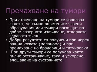 Премахване на тумори
• При атакуване на тумори се използва
фактът, че тъмно оцветените язвени
образувания или тумори поглъщат по-
добре лазерното излъчване, отколкото
здравата тъкан.
• Добри резултати са получени при черен
рак на кожата (меланома) и при
премахване на брадавици и татуировки.
• При други тумори се получава както
пълно отстраняване, така и ускорено
влошаване на състоянието.
 