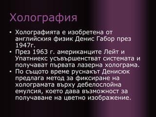Холография
• Холографията е изобретена от
английския физик Денис Габор през
1947г.
• През 1963 г. американците Лейт и
Упатниекс усъвършенстват системата и
получават първата лазерна холограма.
• По същото време руснакът Денисюк
предлага метод за фиксиране на
холограмата върху дебелослойна
емулсия, което дава възможност за
получаване на цветно изображение.
 