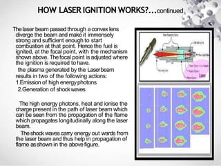 HOW LASER IGNITION WORKS?...continued
Thelaser beam passed through aconvex lens
diverge the beam and make it immensely
strong and sufficient enough to start
combustion at that point. Hence the fuel is
ignited, at the focal point, with the mechanism
shown above. Thefocal point is adjusted where
the ignition is required tohave.
the plasma generated by the Laserbeam
results in two of the following actions:
1.Emission of high energyphotons
2.Generation of shockwaves
The high energy photons, heat and ionise the
charge present in the path of laser beam which
can be seen from the propagation of the flame
which propagates longitudinally along the laser
beam.
Theshock wavescarry energy out wards from
the laser beam and thus help in propagation of
flame asshown in the abovefigure.
 