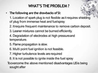 WHAT’S THEPROBLEM ?
• Thefollowing are the drawbacks ofSI:
1. Location of spark plug is not flexible asitrequires shielding
of plug from immense heat and fuelspray
2.Itrequire frequent maintenance to remove carbon deposit.
3. Leaner mixtures cannot be burned efficiently.
4. Degradation of electrodes at high pressureand
temperature.
5. Flame propagation is slow.
6.Multi point fuel ignition is not feasible.
7. Higher turbulence levels arerequired
8.It is not possible to ignite inside the fuel spray
Toovercome the above mentioned disadvantages LISis being
sought after
 
