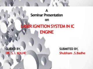 A
SeminarPresentation
on
LASERIGNITIONSYSTEM IN IC
ENGINE
GUIDED BY,
DR. S. I. KOLHE
SUBMITED BY,
Shubham .S.Badhe
 
