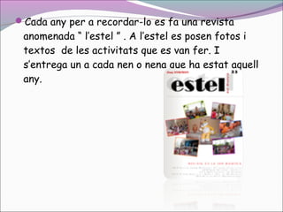 Cada any per a recordar-lo es fa una revista

anomenada “ l’estel ” . A l’estel es posen fotos i
textos de les activitats que es van fer. I
s’entrega un a cada nen o nena que ha estat aquell
any.

 