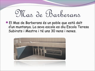Mas de Barberans

El Mas de Barberans és un poble que està dalt

d’un muntanya. La seva escola es diu Escola Teresa
Subirats i Mestre i té uns 30 nens i nenes.

 