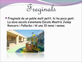 Freginals
Freginals és un poble molt petit, hi ha poca gent.

La seva escola s’anomena Escola Mestre Josep
Roncero i Pallarès i té uns 10 nens i nenes.

 