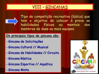 VIII – GINCANAS
Tipo de competição recreativa (lúdica) que
tem o objetivo de colocar à prova as
habilidades físicas ou mentais dos
membros de duas ou mais equipes.
Os principais tipos de gincana são:
- Gincana de Solicitações
- Gincana Cultural // Musical
- Gincana de Habilidades // Circuito
- Gincana Rústica
- Gincana Esportiva // Aquática
- Gincana Mista
 