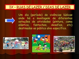 IX – RUAS DE LAZER / DIAS DE LAZER
Um dia (período) de vivências lúdicas
onde há a montagem de diferentes
estações de atividades (pintura, cama
elástica, fantoches, desafios, etc)
destinadas ao público alvo específico.
 