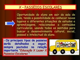 X – PASSEIOS ESCOLARES
Oportunidade do aluno em sair da sala de
aula, tendo a possibilidade de conhecer novos
lugares e diferentes situações de estudos e
aprendizagens, relacionadas a conteúdos
curriculares, usando todos os sentidos para
buscar o desenvolvimento cultural, social,
pessoal e intelectual do aluno.
- Os principais tipos de passeios
serão detalhados a seguir,
sempre pautados na relação
importante “Educação X Lazer X
Passeios Escolares “
 