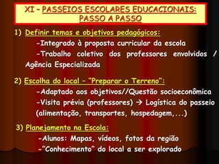 XI – PASSEIOS ESCOLARES EDUCACIONAIS:
PASSO A PASSO
1) Definir temas e objetivos pedagógicos:
-Integrado à proposta curricular da escola
-Trabalho coletivo dos professores envolvidos /
Agência Especializada
2) Escolha do local – “Preparar o Terreno”:
-Adaptado aos objetivos//Questão socioeconômica
-Visita prévia (professores)  Logística do passeio
(alimentação, transportes, hospedagem,...)
3) Planejamento na Escola:
-Alunos: Mapas, vídeos, fotos da região
-”Conhecimento” do local a ser explorado
 