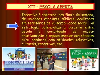 XII – ESCOLA ABERTA
Incentivo à abertura, nos finais de semana,
de unidades escolares públicas localizadas
em territórios de vulnerabilidade social. Tal
estratégia potencializa a parceira entre
escola e comunidade ao ocupar
criativamente o espaço escolar aos sábados
e/ou domingos com atividades educativas,
culturais, esportivas, etc.
 