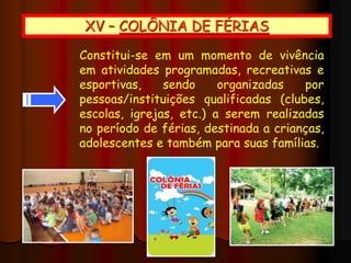 XV – COLÔNIA DE FÉRIAS
Constitui-se em um momento de vivência
em atividades programadas, recreativas e
esportivas, sendo organizadas por
pessoas/instituições qualificadas (clubes,
escolas, igrejas, etc.) a serem realizadas
no período de férias, destinada a crianças,
adolescentes e também para suas famílias.
 
