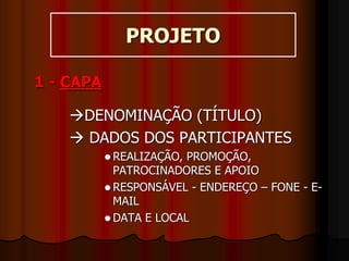 PROJETO
1 - CAPA
DENOMINAÇÃO (TÍTULO)
 DADOS DOS PARTICIPANTES
 REALIZAÇÃO, PROMOÇÃO,
PATROCINADORES E APOIO
 RESPONSÁVEL - ENDEREÇO – FONE - E-
MAIL
 DATA E LOCAL
 