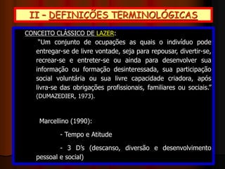 II – DEFINIÇÕES TERMINOLÓGICAS
- LAZER: latim licere (o permitido) / conjunto de
ocupações “livres” após o trabalho e as demais
obrigações / caráter espontâneo, livre, enriquecedor
- LÚDICO: estado de espírito capaz de predispor a
pessoa ao prazer e à alegria / adjetivo que indica
coisas ou ações prazerosas
- RECREAÇÃO: atividade que busca promover
diversão e prazer entre os participantes
(condicionantes/estímulos tanto internos quanto
externos)
CONCEITO CLÁSSICO DE LAZER:
“Um conjunto de ocupações as quais o indivíduo pode
entregar-se de livre vontade, seja para repousar, divertir-se,
recrear-se e entreter-se ou ainda para desenvolver sua
informação ou formação desinteressada, sua participação
social voluntária ou sua livre capacidade criadora, após
livra-se das obrigações profissionais, familiares ou sociais.”
(DUMAZEDIER, 1973).
Marcellino (1990):
- Tempo e Atitude
- 3 D’s (descanso, diversão e desenvolvimento
pessoal e social)
 