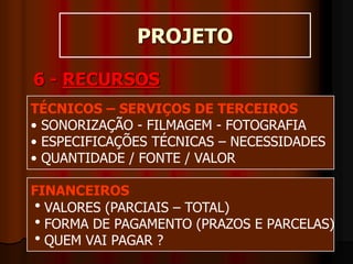 PROJETO
6 - RECURSOS
TÉCNICOS – SERVIÇOS DE TERCEIROS
• SONORIZAÇÃO - FILMAGEM - FOTOGRAFIA
• ESPECIFICAÇÕES TÉCNICAS – NECESSIDADES
• QUANTIDADE / FONTE / VALOR
FINANCEIROS
VALORES (PARCIAIS – TOTAL)
FORMA DE PAGAMENTO (PRAZOS E PARCELAS)
QUEM VAI PAGAR ?
 