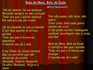 “Há um menino, há um moleque
Morando sempre no meu coração
Toda vez que o adulto balança
Ele vem pra me dar a mão
Há um passado no meu presente
O sol bem quente lá no meu
quintal
Toda vez que a bruxa me
assombra
O menino me dá a mão
E me falam de coisas bonitas
Que eu acredito que não
deixaram de existir
Amizade, Palavra, Respeito,
Caráter, Bondade, Alegria e
Amor
Bola de Meia, Bola de Gude
(Milton Nascimento)
Pois não posso, não devo, não
quero
Viver como toda essa gente
insiste em viver
E não posso aceitar sossegado
qualquer sacanagem isso é coisa
anormal
Bola de Meia, Bola de Gude
O solidário não quer solidão
Toda vez que a tristeza me
alcança
O menino me dá a mão”
 