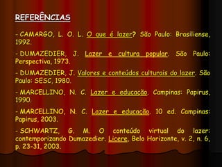 REFERÊNCIAS
- CAMARGO, L. O. L. O que é lazer? São Paulo: Brasiliense,
1992.
- DUMAZEDIER, J. Lazer e cultura popular. São Paulo:
Perspectiva, 1973.
- DUMAZEDIER, J. Valores e conteúdos culturais do lazer. São
Paulo: SESC, 1980.
- MARCELLINO, N. C. Lazer e educação. Campinas: Papirus,
1990.
- MARCELLINO, N. C. Lazer e educação. 10 ed. Campinas:
Papirus, 2003.
- SCHWARTZ, G. M. O conteúdo virtual do lazer:
contemporizando Dumazedier. Licere, Belo Horizonte, v. 2, n. 6,
p. 23-31, 2003.
 