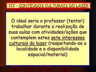 III – CONTEÚDOS CULTURAIS DO LAZER
 Dumazedier
(1980)
-FÍSICO-ESPORTISTA
-MANUAL
-INTELECTUAL
-ARTÍSTICO
-SOCIAL
 Camargo (1992) -TURÍSTICO
 Schwartz (2003) -VIRTUAL
O ideal seria o professor (tentar)
trabalhar durante a realização de
suas aulas com atividades/ações que
contemplem estes sete interesses
culturais do lazer (respeitando-se a
localidade e a disponibilidade
espacial/material)
 