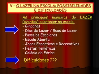 V – O LAZER NA ESCOLA: POSSIBILIDADES
E DIFICULDADES
As principais maneiras do LAZER
(eventos) acontecer na escola:
- Gincanas
- Dias de Lazer / Ruas de Lazer
- Passeios Escolares
- Escola Aberta
- Jogos Esportivos e Recreativos
- Festas Temáticas
- Colônia de Férias
Dificuldades ???
 