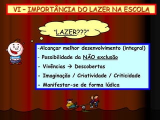 VI – IMPORTÂNCIA DO LAZER NA ESCOLA
-Alcançar melhor desenvolvimento (integral)
- Possibilidade da NÃO exclusão
- Vivências  Descobertas
- Imaginação / Criatividade / Criticidade
- Manifestar-se de forma lúdica
“LAZER???”
 