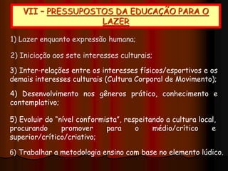 1) Lazer enquanto expressão humana;
2) Iniciação aos sete interesses culturais;
3) Inter-relações entre os interesses físicos/esportivos e os
demais interesses culturais (Cultura Corporal de Movimento);
4) Desenvolvimento nos gêneros prático, conhecimento e
contemplativo;
5) Evoluir do “nível conformista”, respeitando a cultura local,
procurando promover para o médio/crítico e
superior/crítico/criativo;
6) Trabalhar a metodologia ensino com base no elemento lúdico.
VII – PRESSUPOSTOS DA EDUCAÇÃO PARA O
LAZER
 