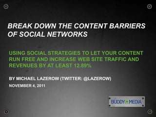 BREAK DOWN THE CONTENT BARRIERS
OF SOCIAL NETWORKS

USING SOCIAL STRATEGIES TO LET YOUR CONTENT
RUN FREE AND INCREASE WEB SITE TRAFFIC AND
REVENUES BY AT LEAST 12.89%

BY MICHAEL LAZEROW (TWITTER: @LAZEROW)
NOVEMBER 4, 2011




                                              1
 