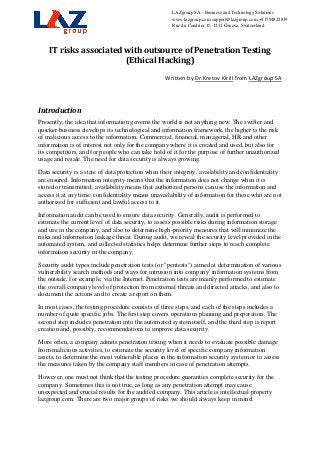 LAZgroup SA - Business and Technology Solutions
                                                      www.lazgroup.com support@lazgroup.com +41794822839
                                                      Rue du Cendrier 15, 1211 Geneva, Switzerland




    IT risks associated with outsource of Penetration Testing
                        (Ethical Hacking)

                                                   Written by Dr.Kretov Kirill from LAZgroup SA



Introduction
Presently, the idea that information governs the world is not anything new. The swifter and
quicker business develops its technological and information framework, the higher is the risk
of malicious access to the information. Commercial, financial, managerial, HR and other
information is of interest not only for the company where it is created and used, but also for
its competitors, and for people who can take hold of it for the purpose of further unauthorized
usage and resale. The need for data security is always growing.
Data security is a state of data protection when their integrity, availability and confidentiality
are ensured. Information integrity means that the information does not change when it is
stored or transmitted; availability means that authorized persons can use the information and
access it at any time; confidentiality means unavailability of information for those who are not
authorized for sufficient and lawful access to it.
Information audit can be used to ensure data security. Generally, audit is performed to
estimate the current level of data security, to assess possible risks during information storage
and use in the company, and also to determine high-priority measures that will minimize the
risks and information leakage threat. During audit, we reveal the security level provided in the
automated system, and collected statistics helps determine further steps to reach complete
information security in the company.
Security audit types include penetration tests (or "pentests") aimed at determination of various
vulnerability search methods and ways for intrusion into company' information systems from
the outside, for example, via the Internet. Penetration tests are mainly performed to estimate
the overall company level of protection from external threats and directed attacks, and also to
document the actions and to create a report on them.
In most cases, the testing procedure consists of three steps, and each of the steps includes a
number of quite specific jobs. The first step covers operations planning and preparation. The
second step includes penetration into the automated system itself, and the third step is report
creation and, possibly, recommendations to improve data security.
More often, a company admits penetration testing when it needs to evaluate possible damage
from malicious activities, to estimate the security level of specific company information
assets, to determine the most vulnerable places in the information security system or to assess
the measures taken by the company staff members in case of penetration attempts.
However, one must not think that the testing procedure guaranties complete security for the
company. Sometimes this is not true, as long as any penetration attempt may cause
unexpected and crucial results for the audited company. This article is intellectual property
lazgroup.com. There are two major groups of risks we should always keep in mind.
 