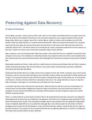 Protecting Against Data Recovery
Problem Definition

If your laptop, computer, memory stick or PDA is sold, stolen or lost, hackers and identity thieves can easily recover the
files that you think were deleted. These files are not necessarily erased from your computer despite the Recycle Bin
being empty. When your computer saves a file, it writes data on a disk (or memory stick) and takes note of the file
location. When you delete the file, it is transferred to the Recycle Bin. When you empty the Recycle Bin, the computer
erases only the note about the previous file location, but file content is left intact on the disk until some other file is
eventually written over it. The entire content of an erased file can remain untouched anywhere from a few seconds to a
few years. Hackers can easily uncover and read it using public data recovery software.

Many computer users trust the Recycle Bin. When they empty it, they think their files are completely removed from the
computer. Some users, from individuals to international banks, have experienced the error of this common belief when
their sensitive data was recovered by data thieves who had bought the old hard drive and easily recovered the "deleted"
files.

Most people would never throw a credit card into a public trashcan, but they do something similar with their computers.
A 2003 study found that about 35% of the hard drives on the used market contained easily accessible confidential
information (see Garfinkel and Shelat).

Emptying the Recycle Bin does not actually remove a files contents from the disc. When a computer saves a file it writes
the data on a disc (or memory stick) and makes a note of the file's location. When you put the file in the Recycle Bin and
"empty" it, the computer erases its note of the file's location, freeing the disc space for the further use. The actual data
is left intact on the disc until some other file is eventually written over it. On a large hard drive, it may be a long time
before the space is used again, so a lot of data can accumulate on it over the years.

A computer hard drive is like a library with a lazy librarian. When the director tells her to remove certain books, she
removes them from the library catalogue but leaves the books on the shelves. Since her Director only checks the
catalogue, he never discovers the difference, but people with the patience to look through the shelves can read the
officially nonexistent books.

There is a world market for used computers and hard drives. Discarded, donated and stolen computers are shipped to
developing countries where they are stripped for reusable parts. Data thieves can cheaply buy large quantities of hard
drives and examine them quickly. They use publicly available data recovery software that was designed to help people
retrieve mistakenly deleted files or rescue data from damaged discs. Such software looks for old versions of the file
catalogues and scans the disc for file signatures. Unless new files have been saved on top of the old ones, the data can
be easily recovered. This is good if it was an important file that was accidentally deleted, but it is bad if it is confidential
information that could be used for fraud or blackmail.
 